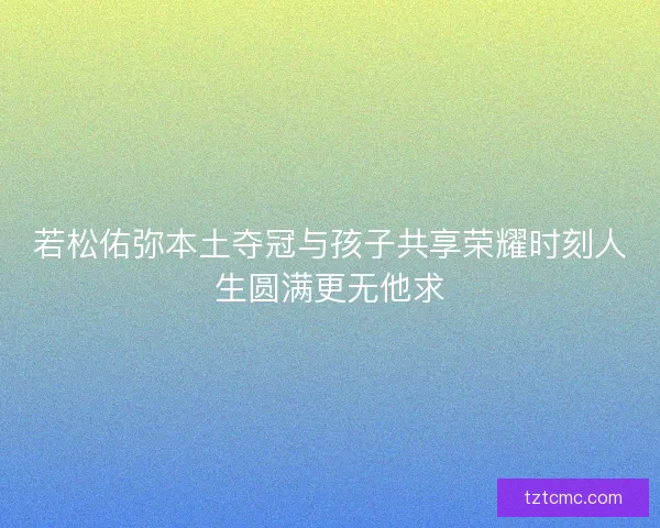 若松佑弥本土夺冠与孩子共享荣耀时刻人生圆满更无他求