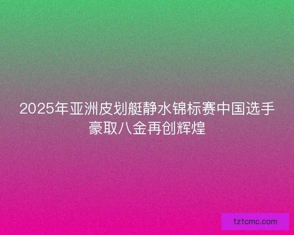 2025年亚洲皮划艇静水锦标赛中国选手豪取八金再创辉煌 2025年亚洲皮划艇静水锦标赛中国选手豪取八金再创辉煌
