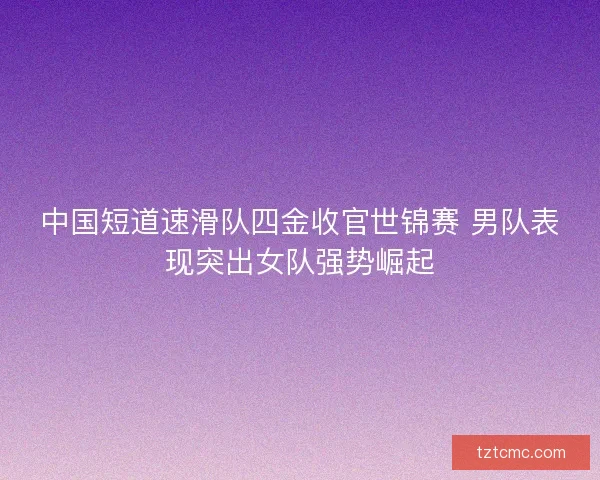 中国短道速滑队四金收官世锦赛 男队表现突出女队强势崛起 中国短道速滑队四金收官世锦赛 男队表现突出女队强势崛起