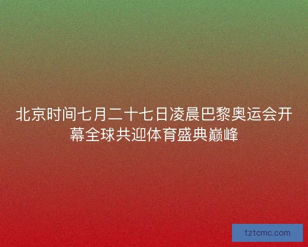 北京时间七月二十七日凌晨巴黎奥运会开幕全球共迎体育盛典巅峰 北京时间七月二十七日凌晨巴黎奥运会开幕全球共迎体育盛典巅峰