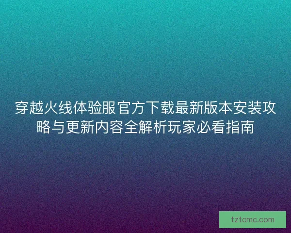 穿越火线体验服官方下载最新版本安装攻略与更新内容全解析玩家必看指南 穿越火线体验服官方下载最新版本安装攻略与更新内容全解析玩家必看指南