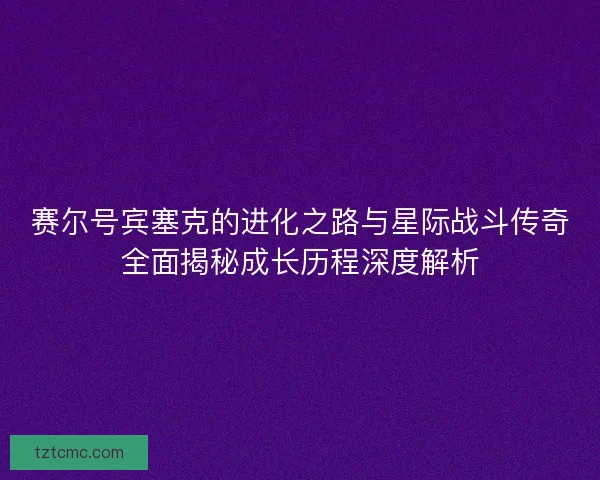 赛尔号宾塞克的进化之路与星际战斗传奇全面揭秘成长历程深度解析