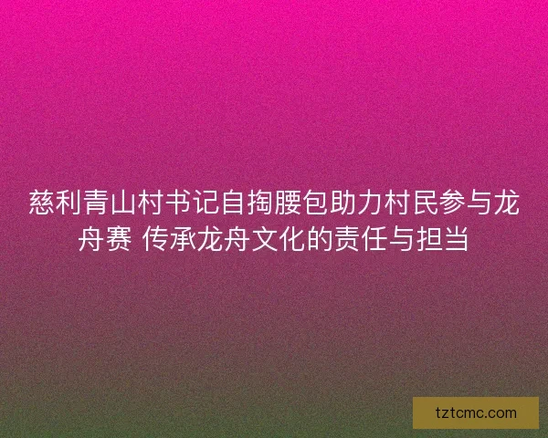 慈利青山村书记自掏腰包助力村民参与龙舟赛 传承龙舟文化的责任与担当 慈利青山村书记自掏腰包助力村民参与龙舟赛 传承龙舟文化的责任与担当