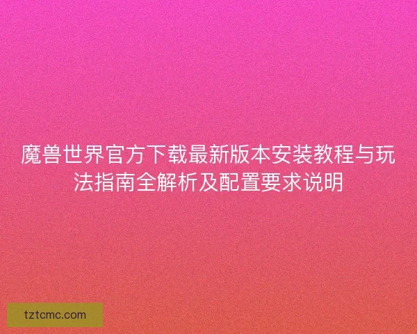 魔兽世界官方下载最新版本安装教程与玩法指南全解析及配置要求说明 魔兽世界官方下载最新版本安装教程与玩法指南全解析及配置要求说明