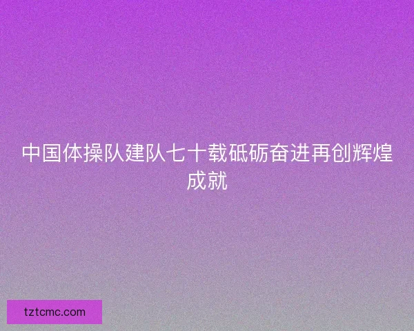 中国体操队建队七十载砥砺奋进再创辉煌成就 中国体操队建队七十载砥砺奋进再创辉煌成就