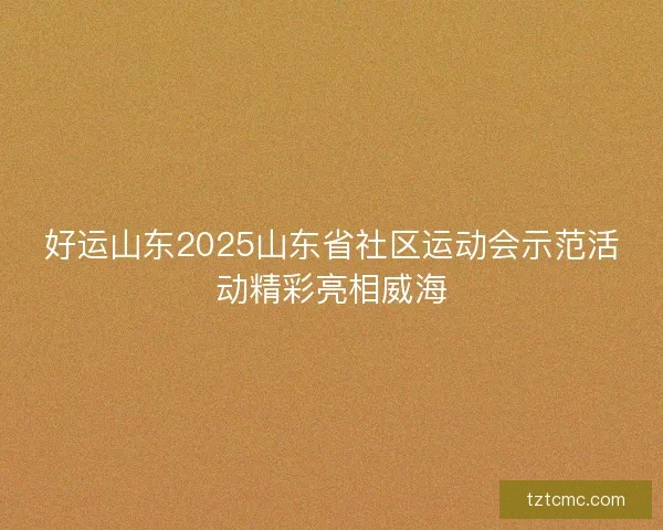 好运山东2025山东省社区运动会示范活动精彩亮相威海 好运山东2025山东省社区运动会示范活动精彩亮相威海