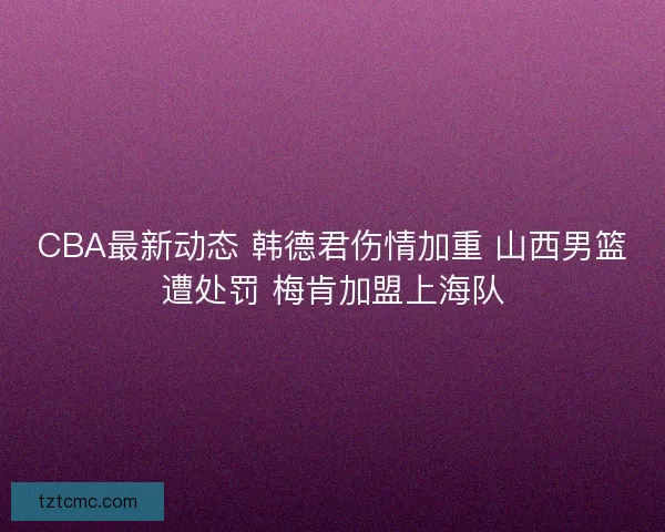 CBA最新动态 韩德君伤情加重 山西男篮遭处罚 梅肯加盟上海队 CBA最新动态 韩德君伤情加重 山西男篮遭处罚 梅肯加盟上海队