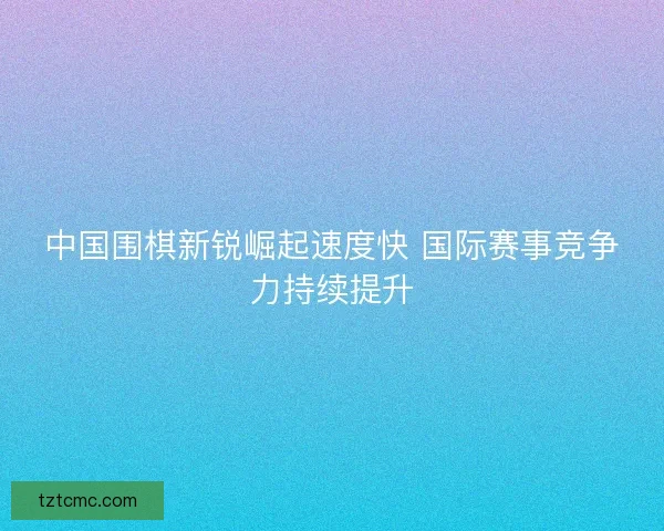 中国围棋新锐崛起速度快 国际赛事竞争力持续提升 中国围棋新锐崛起速度快 国际赛事竞争力持续提升