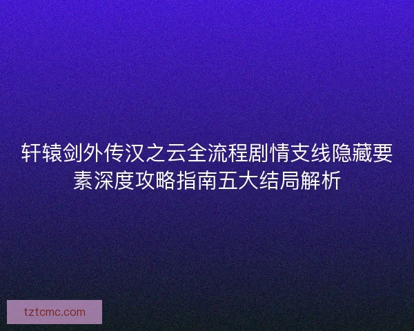 轩辕剑外传汉之云全流程剧情支线隐藏要素深度攻略指南五大结局解析 轩辕剑外传汉之云全流程剧情支线隐藏要素深度攻略指南五大结局解析