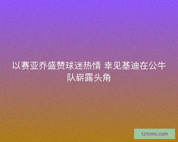 以赛亚乔盛赞球迷热情 幸见基迪在公牛队崭露头角 以赛亚乔盛赞球迷热情 幸见基迪在公牛队崭露头角