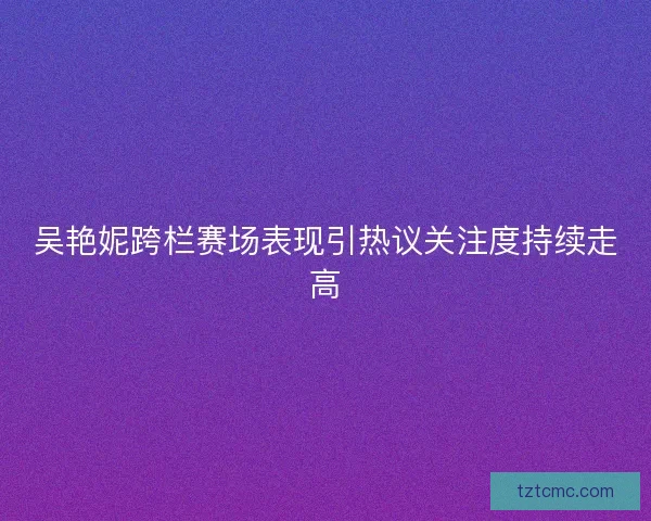 吴艳妮跨栏赛场表现引热议关注度持续走高 吴艳妮跨栏赛场表现引热议关注度持续走高