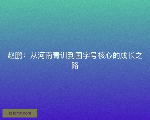赵鹏:从河南青训到国字号核心的成长之路 赵鹏:从河南青训到国字号核心的成长之路