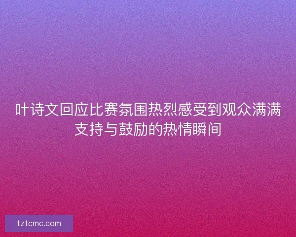 叶诗文回应比赛氛围热烈感受到观众满满支持与鼓励的热情瞬间 叶诗文回应比赛氛围热烈感受到观众满满支持与鼓励的热情瞬间