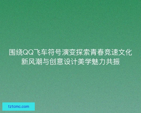 围绕QQ飞车符号演变探索青春竞速文化新风潮与创意设计美学魅力共振