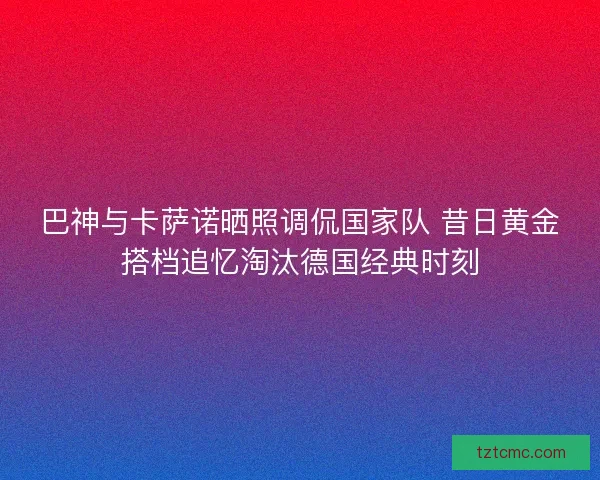 巴神与卡萨诺晒照调侃国家队 昔日黄金搭档追忆淘汰德国经典时刻