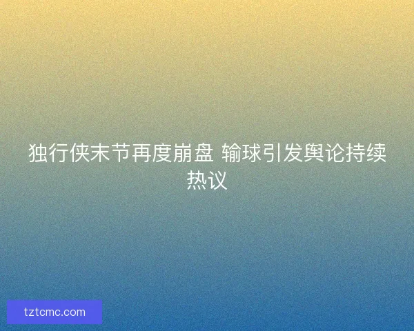 独行侠末节再度崩盘 输球引发舆论持续热议 独行侠末节再度崩盘 输球引发舆论持续热议