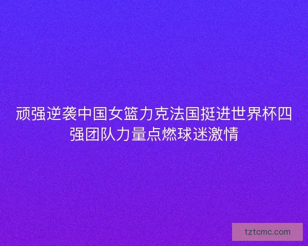 顽强逆袭中国女篮力克法国挺进世界杯四强团队力量点燃球迷激情 顽强逆袭中国女篮力克法国挺进世界杯四强团队力量点燃球迷激情