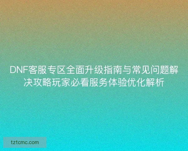 DNF客服专区全面升级指南与常见问题解决攻略玩家必看服务体验优化解析 DNF客服专区全面升级指南与常见问题解决攻略玩家必看服务体验优化解析