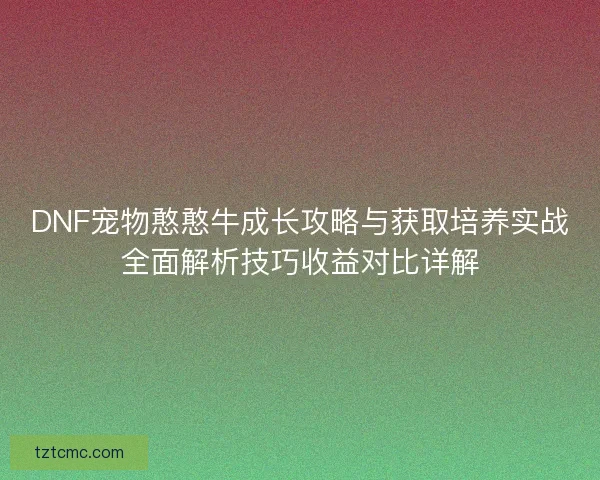 DNF宠物憨憨牛成长攻略与获取培养实战全面解析技巧收益对比详解 DNF宠物憨憨牛成长攻略与获取培养实战全面解析技巧收益对比详解