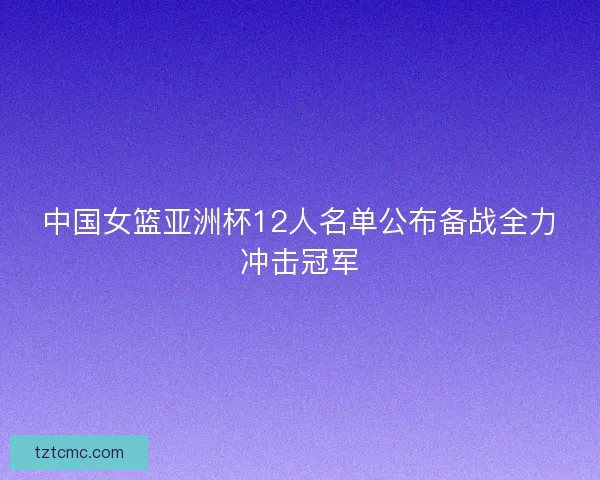 中国女篮亚洲杯12人名单公布备战全力冲击冠军 中国女篮亚洲杯12人名单公布备战全力冲击冠军
