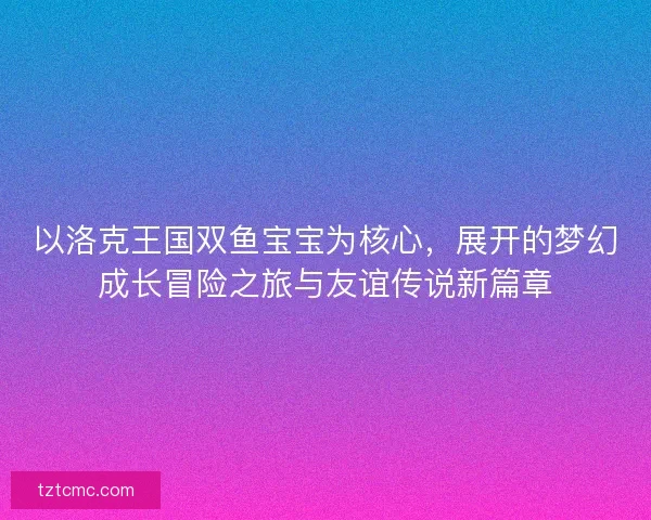 以洛克王国双鱼宝宝为核心,展开的梦幻成长冒险之旅与友谊传说新篇章 以洛克王国双鱼宝宝为核心,展开的梦幻成长冒险之旅与友谊传说新篇章